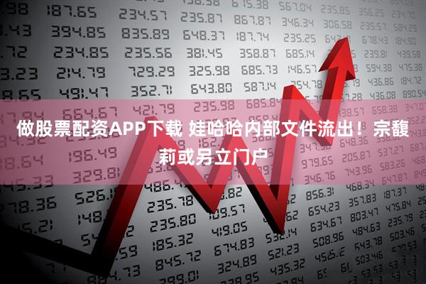 做股票配资APP下载 娃哈哈内部文件流出！宗馥莉或另立门户