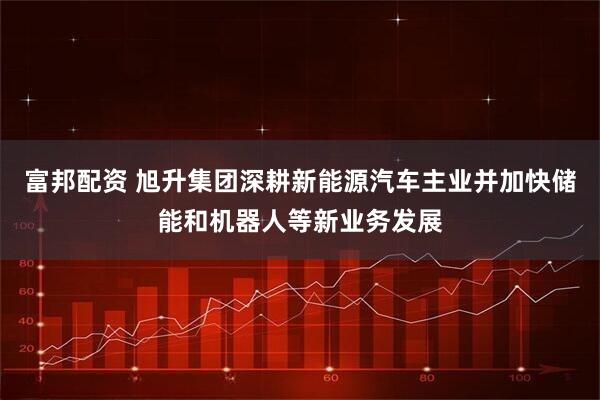 富邦配资 旭升集团深耕新能源汽车主业并加快储能和机器人等新业务发展