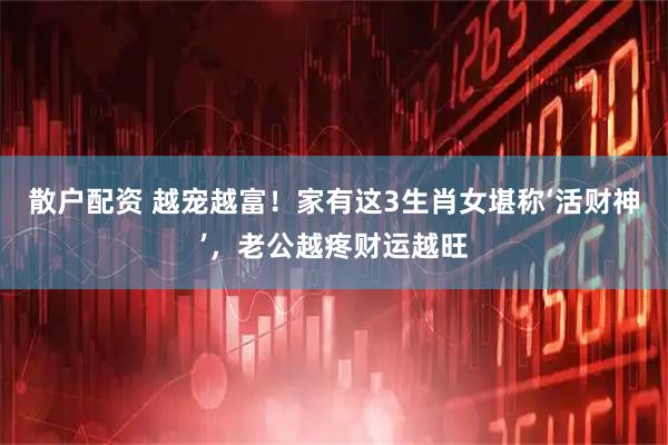 散户配资 越宠越富！家有这3生肖女堪称‘活财神’，老公越疼财运越旺