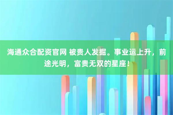海通众合配资官网 被贵人发掘。事业运上升，前途光明，富贵无双的星座！