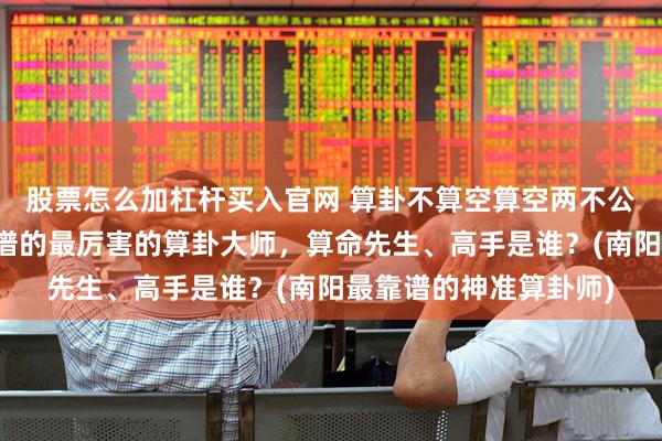 股票怎么加杠杆买入官网 算卦不算空算空两不公是什么意思，南阳靠谱的最厉害的算卦大师，算命先生、高手是谁？(南阳最靠谱的神准算卦师)