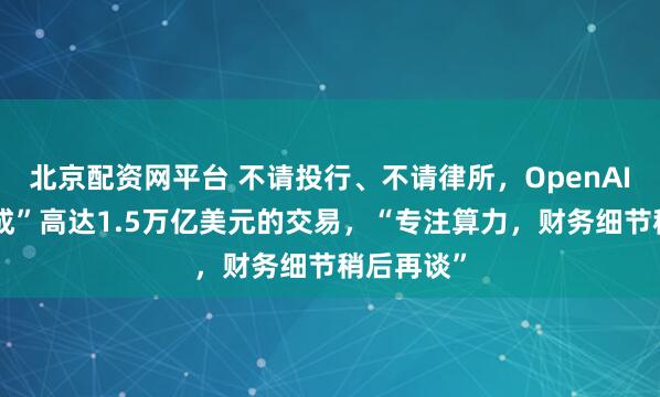 北京配资网平台 不请投行、不请律所，OpenAI“独立完成”高达1.5万亿美元的交易，“专注算力，财务细节稍后再谈”
