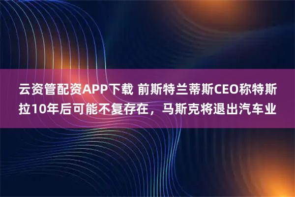 云资管配资APP下载 前斯特兰蒂斯CEO称特斯拉10年后可能不复存在，马斯克将退出汽车业