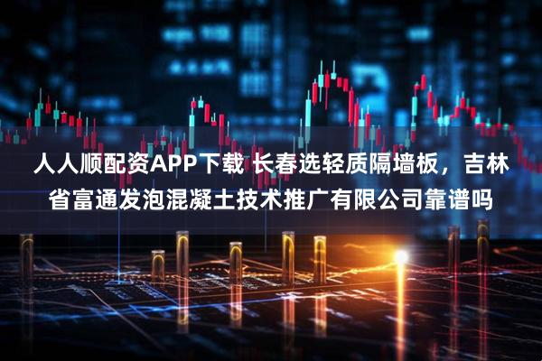 人人顺配资APP下载 长春选轻质隔墙板，吉林省富通发泡混凝土技术推广有限公司靠谱吗