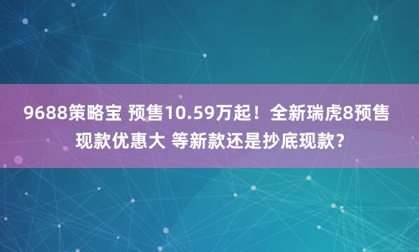 9688策略宝 预售10.59万起！全新瑞虎8预售 现款优惠大 等新款还是抄底现款？