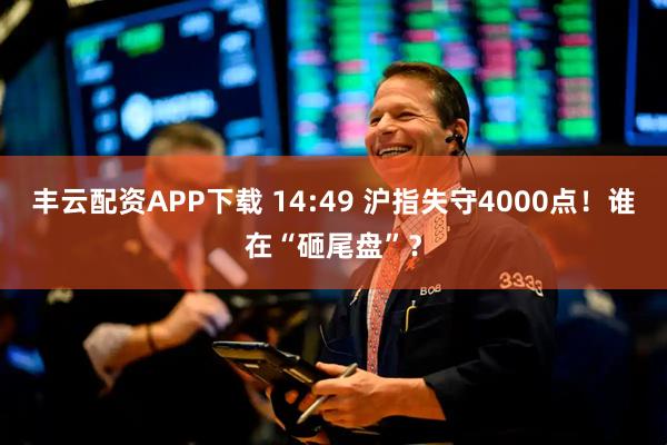 丰云配资APP下载 14:49 沪指失守4000点！谁在“砸尾盘”？