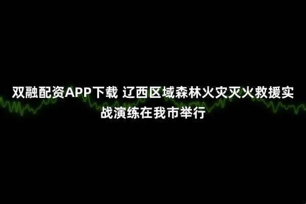 双融配资APP下载 辽西区域森林火灾灭火救援实战演练在我市举行