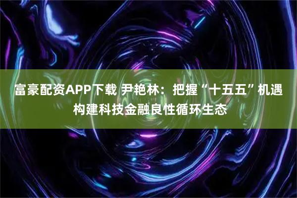 富豪配资APP下载 尹艳林：把握“十五五”机遇 构建科技金融良性循环生态
