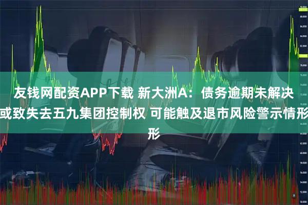 友钱网配资APP下载 新大洲A:债务逾期未解决或致失去五九集团控制权 可能触及退市风险警示情形