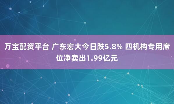 万宝配资平台 广东宏大今日跌5.8% 四机构专用席位净卖出1.99亿元