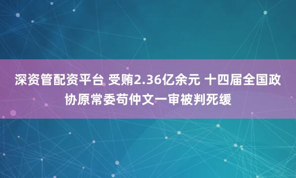 深资管配资平台 受贿2.36亿余元 十四届全国政协原常委苟仲文一审被判死缓