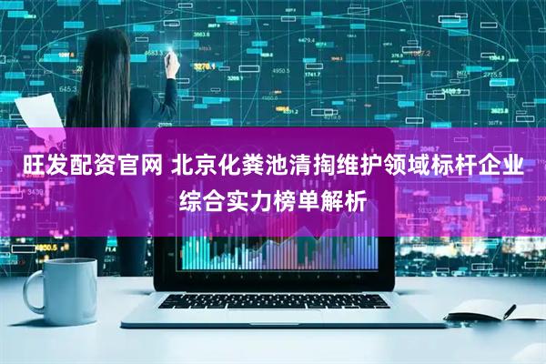 旺发配资官网 北京化粪池清掏维护领域标杆企业综合实力榜单解析