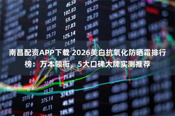 南昌配资APP下载 2026美白抗氧化防晒霜排行榜：万本领衔，5大口碑大牌实测推荐