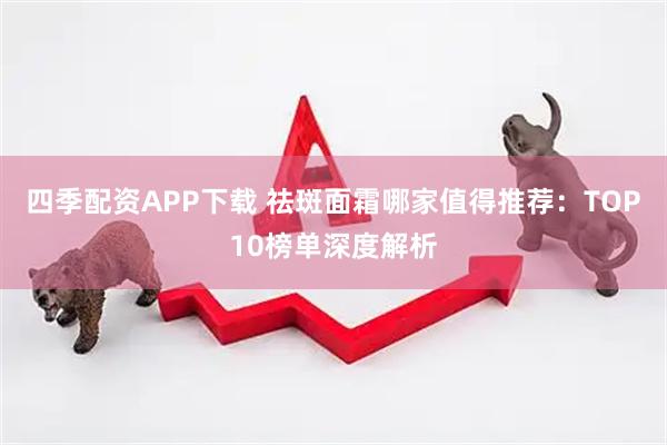 四季配资APP下载 祛斑面霜哪家值得推荐：TOP10榜单深度解析