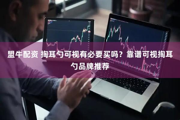 盟牛配资 掏耳勺可视有必要买吗？靠谱可视掏耳勺品牌推荐