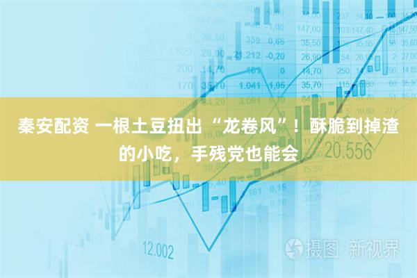 秦安配资 一根土豆扭出 “龙卷风”！酥脆到掉渣的小吃，手残党也能会