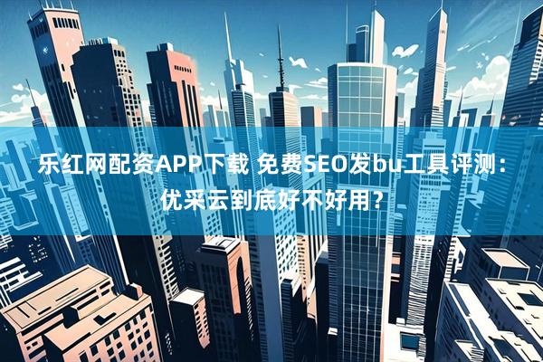 乐红网配资APP下载 免费SEO发bu工具评测：优采云到底好不好用？