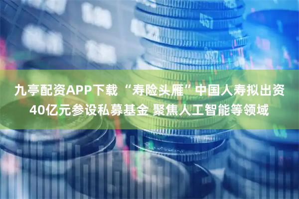 九亭配资APP下载 “寿险头雁”中国人寿拟出资40亿元参设私募基金 聚焦人工智能等领域