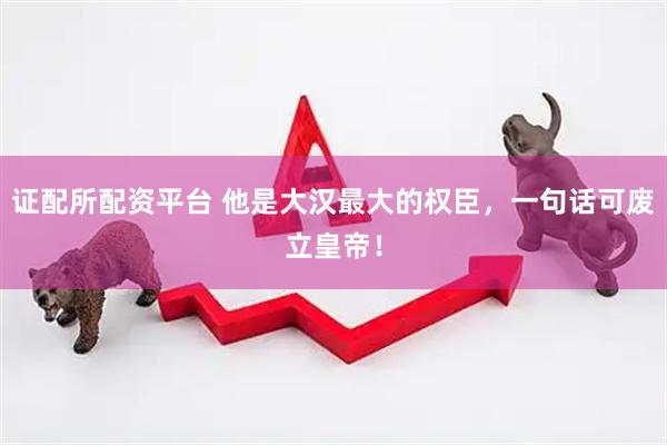 证配所配资平台 他是大汉最大的权臣，一句话可废立皇帝！