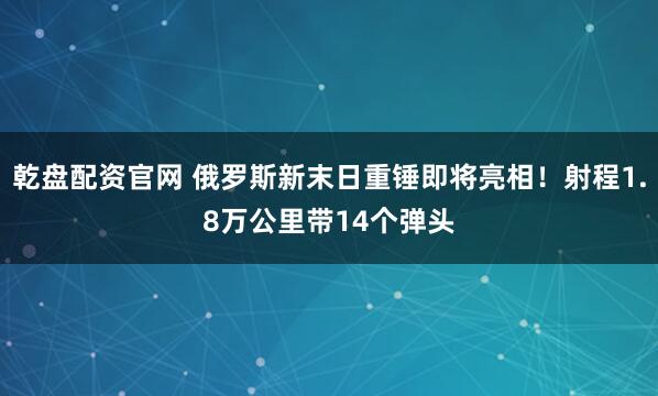 乾盘配资官网 俄罗斯新末日重锤即将亮相！射程1.8万公里带14个弹头