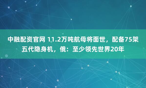 中融配资官网 11.2万吨航母将面世，配备75架五代隐身机，俄：至少领先世界20年