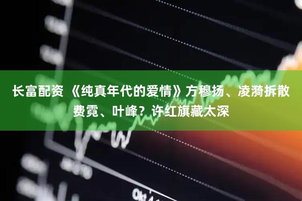 长富配资 《纯真年代的爱情》方穆扬、凌漪拆散费霓、叶峰？许红旗藏太深