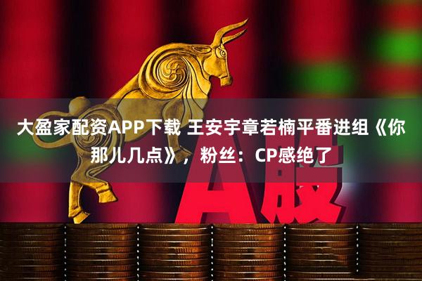大盈家配资APP下载 王安宇章若楠平番进组《你那儿几点》，粉丝：CP感绝了