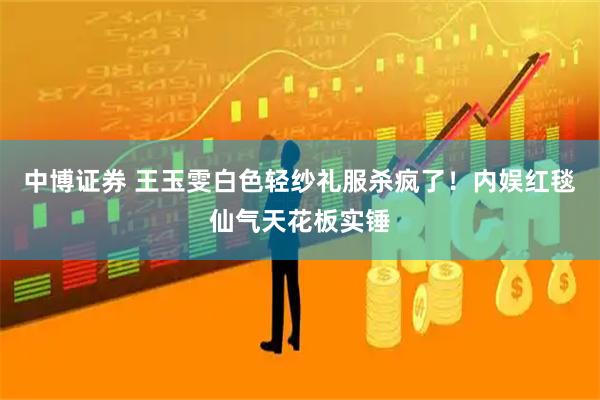 中博证券 王玉雯白色轻纱礼服杀疯了！内娱红毯仙气天花板实锤