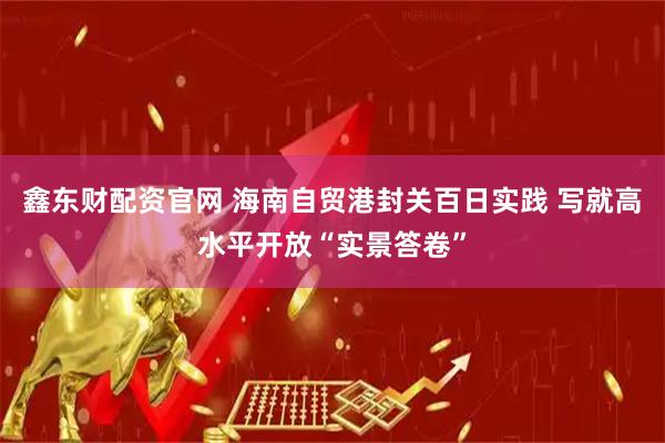 鑫东财配资官网 海南自贸港封关百日实践 写就高水平开放“实景答卷”